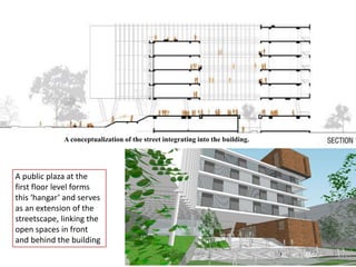 A conceptualization of the street integrating into the building.
A public plaza at the
first floor level forms
this ‘hangar’ and serves
as an extension of the
streetscape, linking the
open spaces in front
and behind the building
 