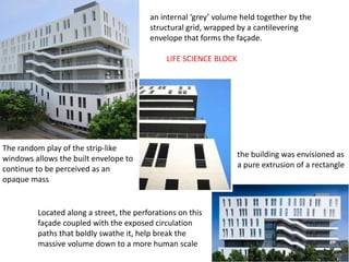 the building was envisioned as
a pure extrusion of a rectangle
an internal ‘grey’ volume held together by the
structural grid, wrapped by a cantilevering
envelope that forms the façade.
Located along a street, the perforations on this
façade coupled with the exposed circulation
paths that boldly swathe it, help break the
massive volume down to a more human scale
The random play of the strip-like
windows allows the built envelope to
continue to be perceived as an
opaque mass
LIFE SCIENCE BLOCK
 