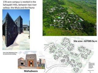 View of the Mahadwara from
the administrative building
170-acre campus is nestled in the
Sahayadri Hills, between two river
valleys: the Mula and the Pauna
Site area : 627285 Sq m
Mahadwara
 