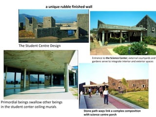a unique rubble finished wall
The Student Centre Design
Primordial beings swallow other beings
in the student center ceiling murals
Entrance to the Science Center; external courtyards and
gardens serve to integrate interior and exterior spaces
Stone path ways link a complex composition
with science centre porch
 