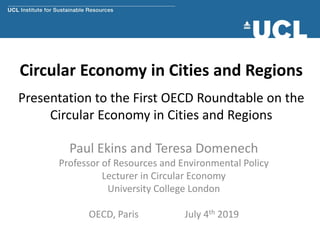 Circular Economy in Cities and Regions
Presentation to the First OECD Roundtable on the
Circular Economy in Cities and Regions
Paul Ekins and Teresa Domenech
Professor of Resources and Environmental Policy
Lecturer in Circular Economy
University College London
OECD, Paris July 4th 2019
 
