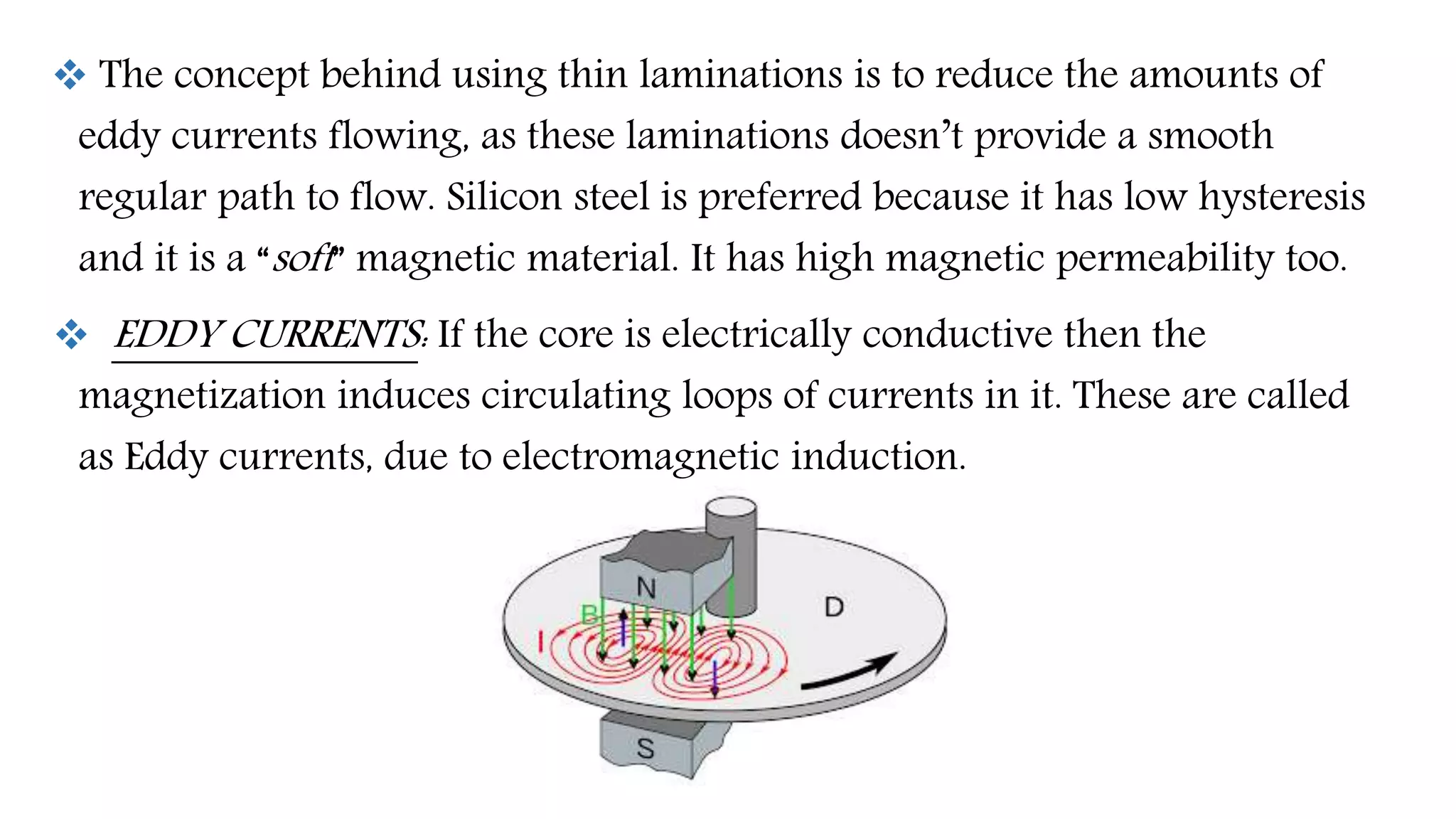  The concept behind using thin laminations is to reduce the amounts of
eddy currents flowing, as these laminations doesn’t provide a smooth
regular path to flow. Silicon steel is preferred because it has low hysteresis
and it is a “soft” magnetic material. It has high magnetic permeability too.
 EDDY CURRENTS: If the core is electrically conductive then the
magnetization induces circulating loops of currents in it. These are called
as Eddy currents, due to electromagnetic induction.
 