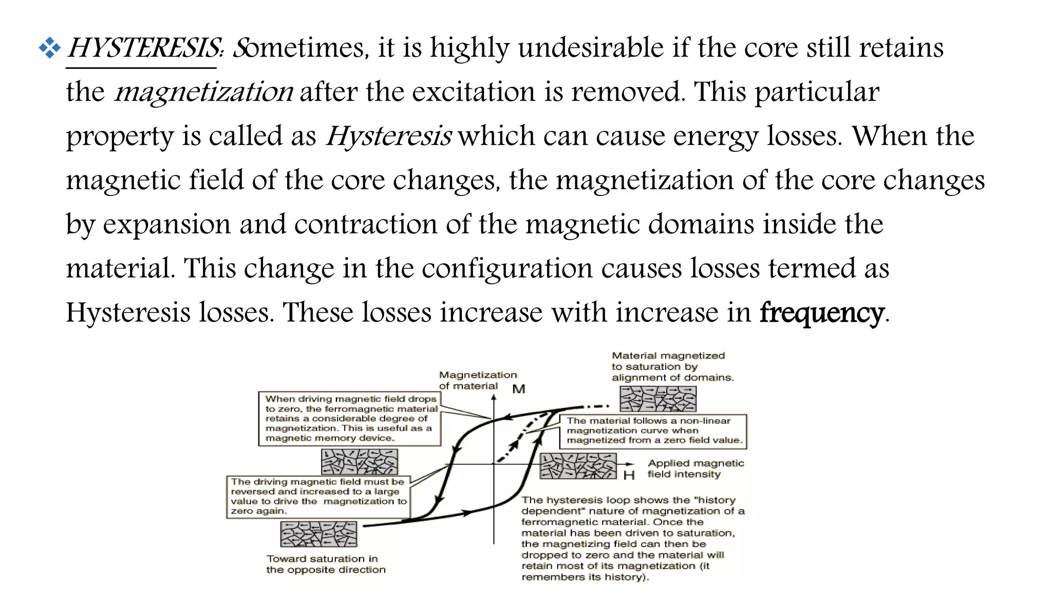 HYSTERESIS: Sometimes, it is highly undesirable if the core still retains
the magnetization after the excitation is removed. This particular
property is called as Hysteresis which can cause energy losses. When the
magnetic field of the core changes, the magnetization of the core changes
by expansion and contraction of the magnetic domains inside the
material. This change in the configuration causes losses termed as
Hysteresis losses. These losses increase with increase in frequency.
 