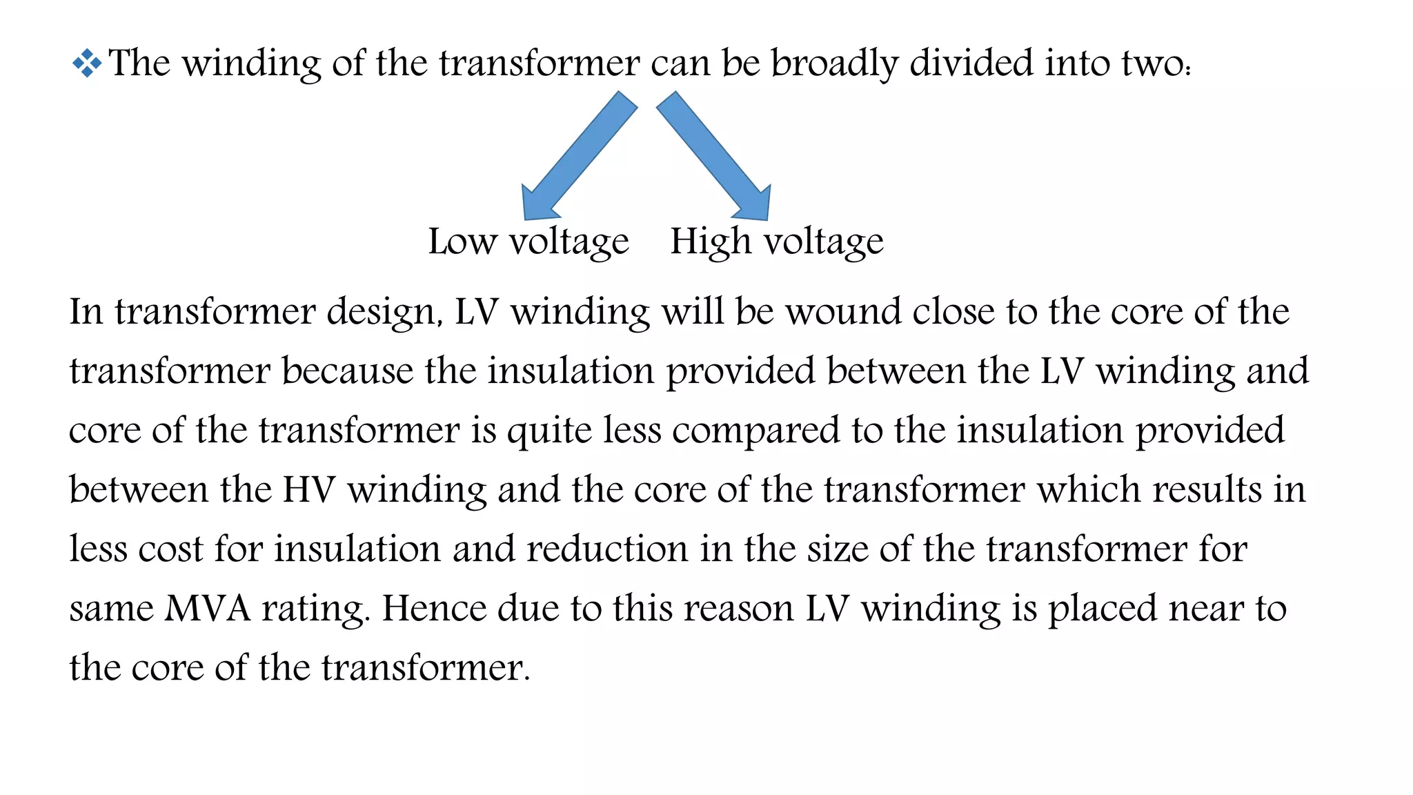 The winding of the transformer can be broadly divided into two:
Low voltage High voltage
In transformer design, LV winding will be wound close to the core of the
transformer because the insulation provided between the LV winding and
core of the transformer is quite less compared to the insulation provided
between the HV winding and the core of the transformer which results in
less cost for insulation and reduction in the size of the transformer for
same MVA rating. Hence due to this reason LV winding is placed near to
the core of the transformer.
 