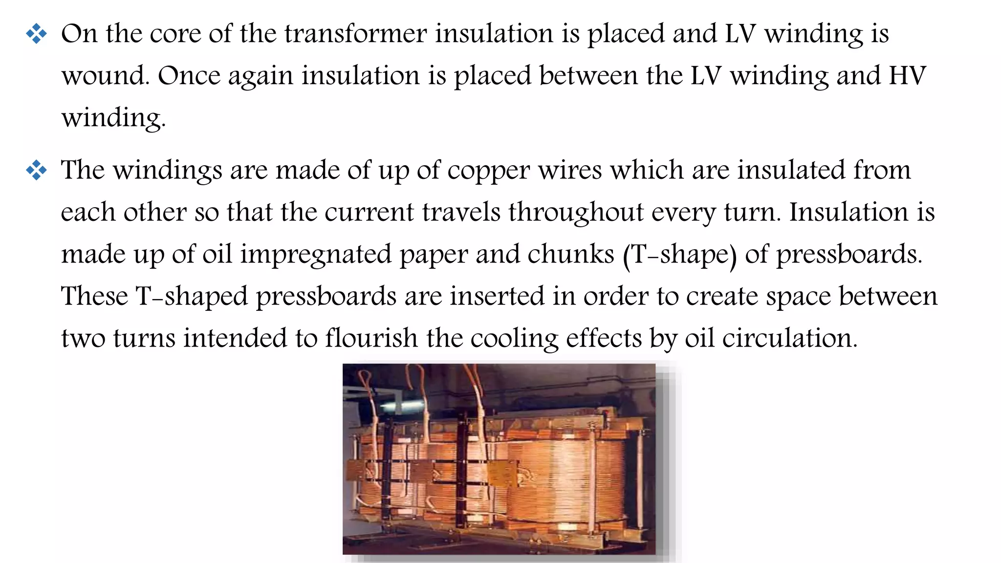 On the core of the transformer insulation is placed and LV winding is
wound. Once again insulation is placed between the LV winding and HV
winding.
 The windings are made of up of copper wires which are insulated from
each other so that the current travels throughout every turn. Insulation is
made up of oil impregnated paper and chunks (T-shape) of pressboards.
These T-shaped pressboards are inserted in order to create space between
two turns intended to flourish the cooling effects by oil circulation.
 