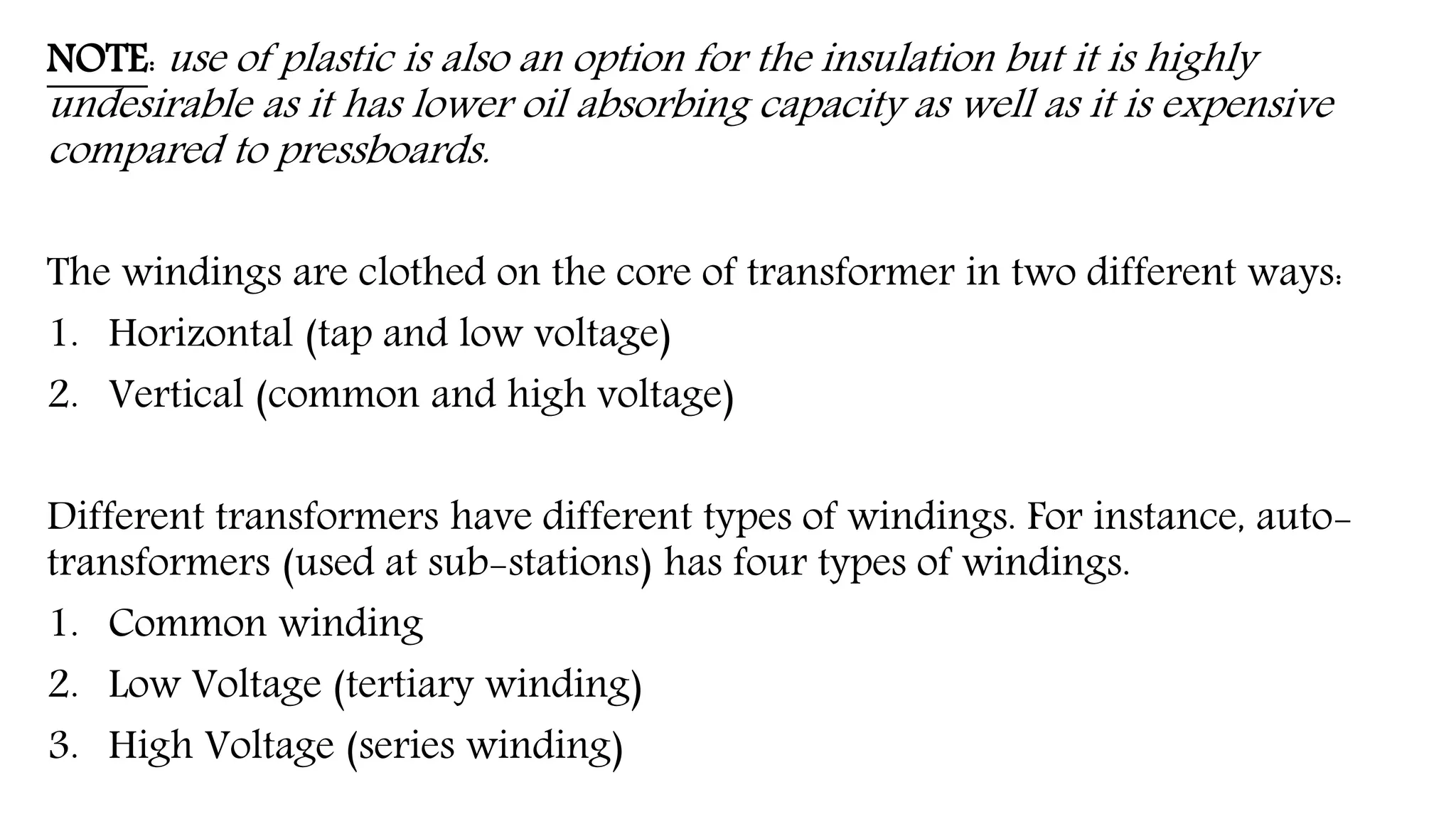 NOTE: use of plastic is also an option for the insulation but it is highly
undesirable as it has lower oil absorbing capacity as well as it is expensive
compared to pressboards.
The windings are clothed on the core of transformer in two different ways:
1. Horizontal (tap and low voltage)
2. Vertical (common and high voltage)
Different transformers have different types of windings. For instance, auto-
transformers (used at sub-stations) has four types of windings.
1. Common winding
2. Low Voltage (tertiary winding)
3. High Voltage (series winding)
 