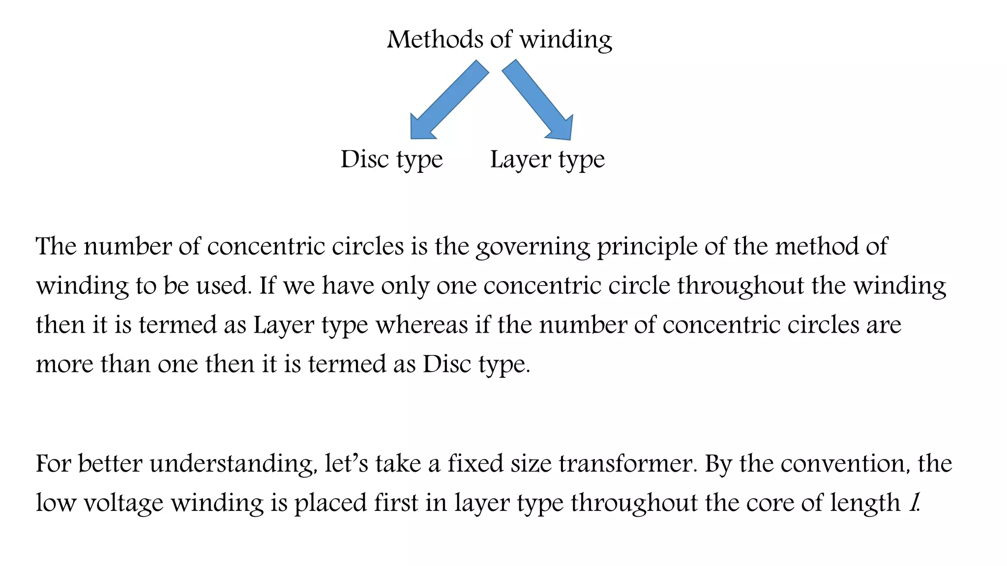Methods of winding
Disc type Layer type
The number of concentric circles is the governing principle of the method of
winding to be used. If we have only one concentric circle throughout the winding
then it is termed as Layer type whereas if the number of concentric circles are
more than one then it is termed as Disc type.
For better understanding, let’s take a fixed size transformer. By the convention, the
low voltage winding is placed first in layer type throughout the core of length l.
 