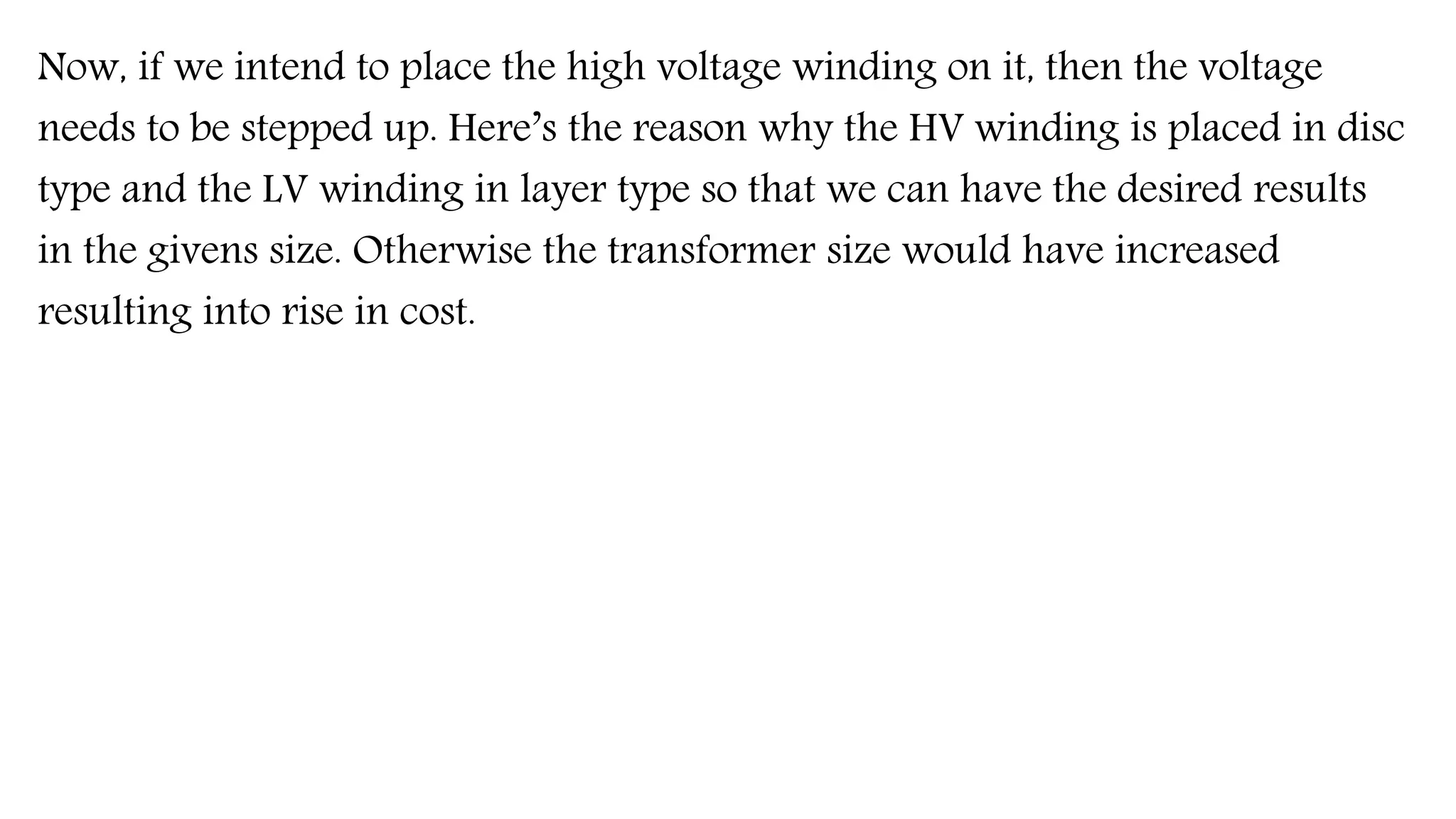 Now, if we intend to place the high voltage winding on it, then the voltage
needs to be stepped up. Here’s the reason why the HV winding is placed in disc
type and the LV winding in layer type so that we can have the desired results
in the givens size. Otherwise the transformer size would have increased
resulting into rise in cost.
 