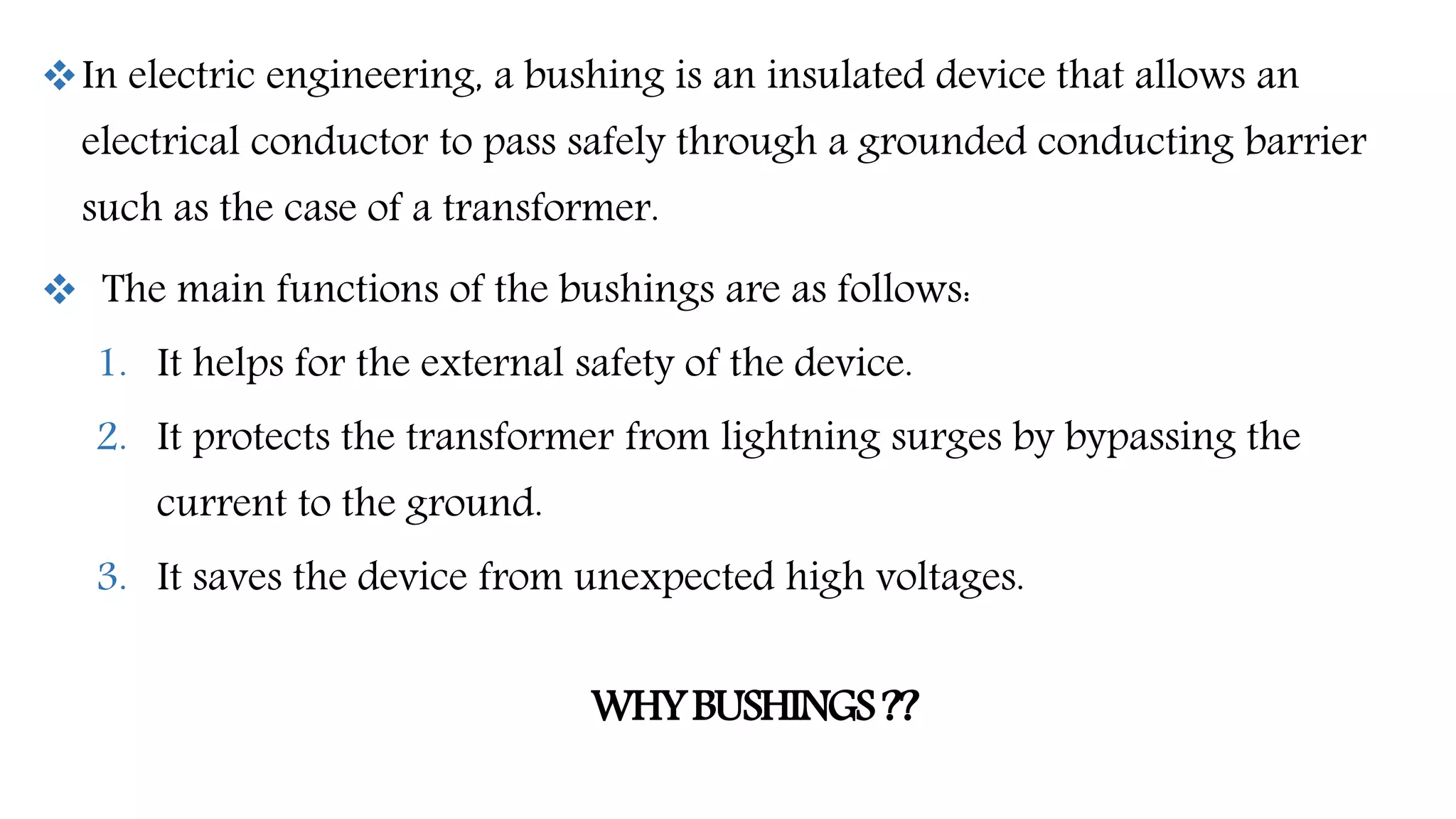 In electric engineering, a bushing is an insulated device that allows an
electrical conductor to pass safely through a grounded conducting barrier
such as the case of a transformer.
 The main functions of the bushings are as follows:
1. It helps for the external safety of the device.
2. It protects the transformer from lightning surges by bypassing the
current to the ground.
3. It saves the device from unexpected high voltages.
WHYBUSHINGS??
 
