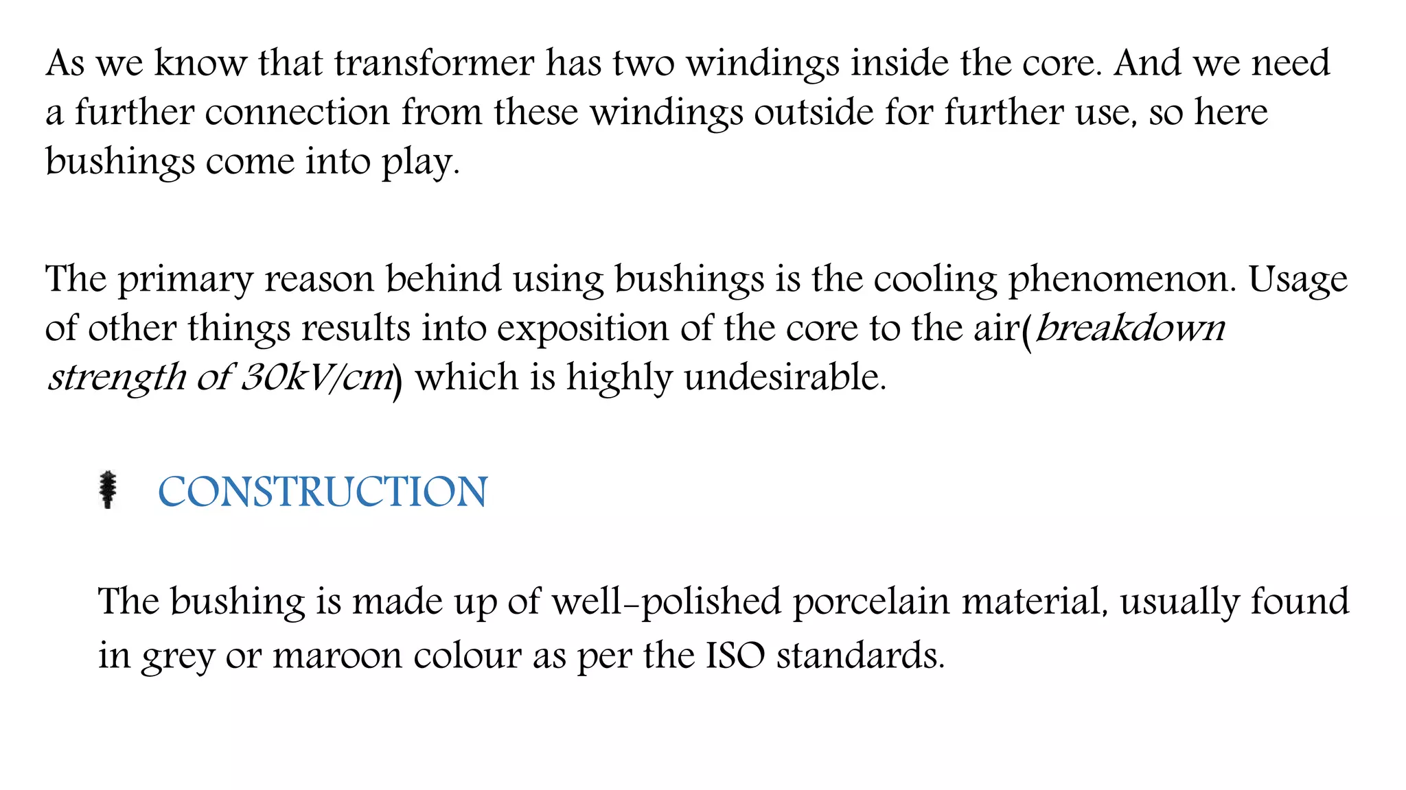 As we know that transformer has two windings inside the core. And we need
a further connection from these windings outside for further use, so here
bushings come into play.
The primary reason behind using bushings is the cooling phenomenon. Usage
of other things results into exposition of the core to the air(breakdown
strength of 30kV/cm) which is highly undesirable.
CONSTRUCTION
The bushing is made up of well-polished porcelain material, usually found
in grey or maroon colour as per the ISO standards.
 