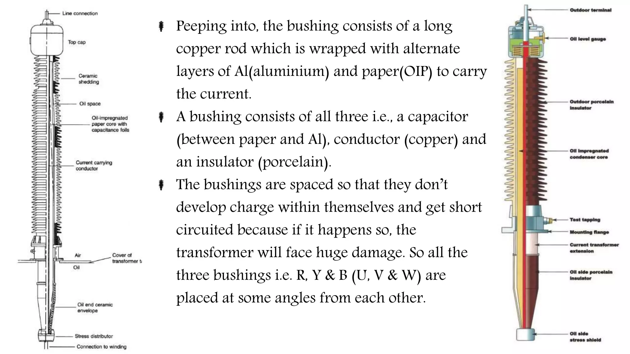 Peeping into, the bushing consists of a long
copper rod which is wrapped with alternate
layers of Al(aluminium) and paper(OIP) to carry
the current.
A bushing consists of all three i.e., a capacitor
(between paper and Al), conductor (copper) and
an insulator (porcelain).
The bushings are spaced so that they don’t
develop charge within themselves and get short
circuited because if it happens so, the
transformer will face huge damage. So all the
three bushings i.e. R, Y & B (U, V & W) are
placed at some angles from each other.
 
