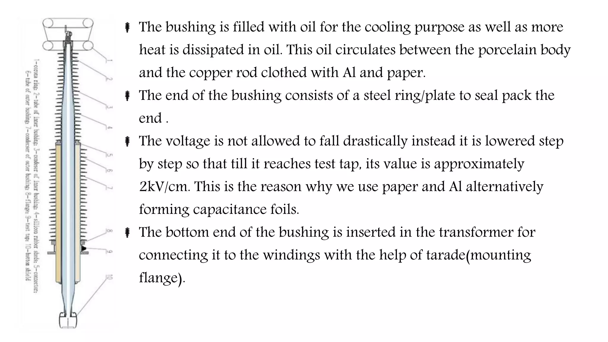 The bushing is filled with oil for the cooling purpose as well as more
heat is dissipated in oil. This oil circulates between the porcelain body
and the copper rod clothed with Al and paper.
The end of the bushing consists of a steel ring/plate to seal pack the
end .
The voltage is not allowed to fall drastically instead it is lowered step
by step so that till it reaches test tap, its value is approximately
2kV/cm. This is the reason why we use paper and Al alternatively
forming capacitance foils.
The bottom end of the bushing is inserted in the transformer for
connecting it to the windings with the help of tarade(mounting
flange).
 