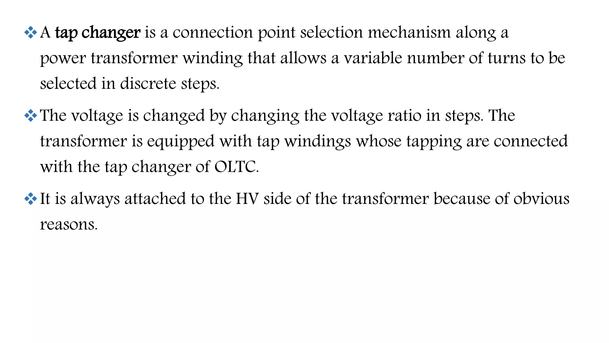 A tap changer is a connection point selection mechanism along a
power transformer winding that allows a variable number of turns to be
selected in discrete steps.
The voltage is changed by changing the voltage ratio in steps. The
transformer is equipped with tap windings whose tapping are connected
with the tap changer of OLTC.
It is always attached to the HV side of the transformer because of obvious
reasons.
 