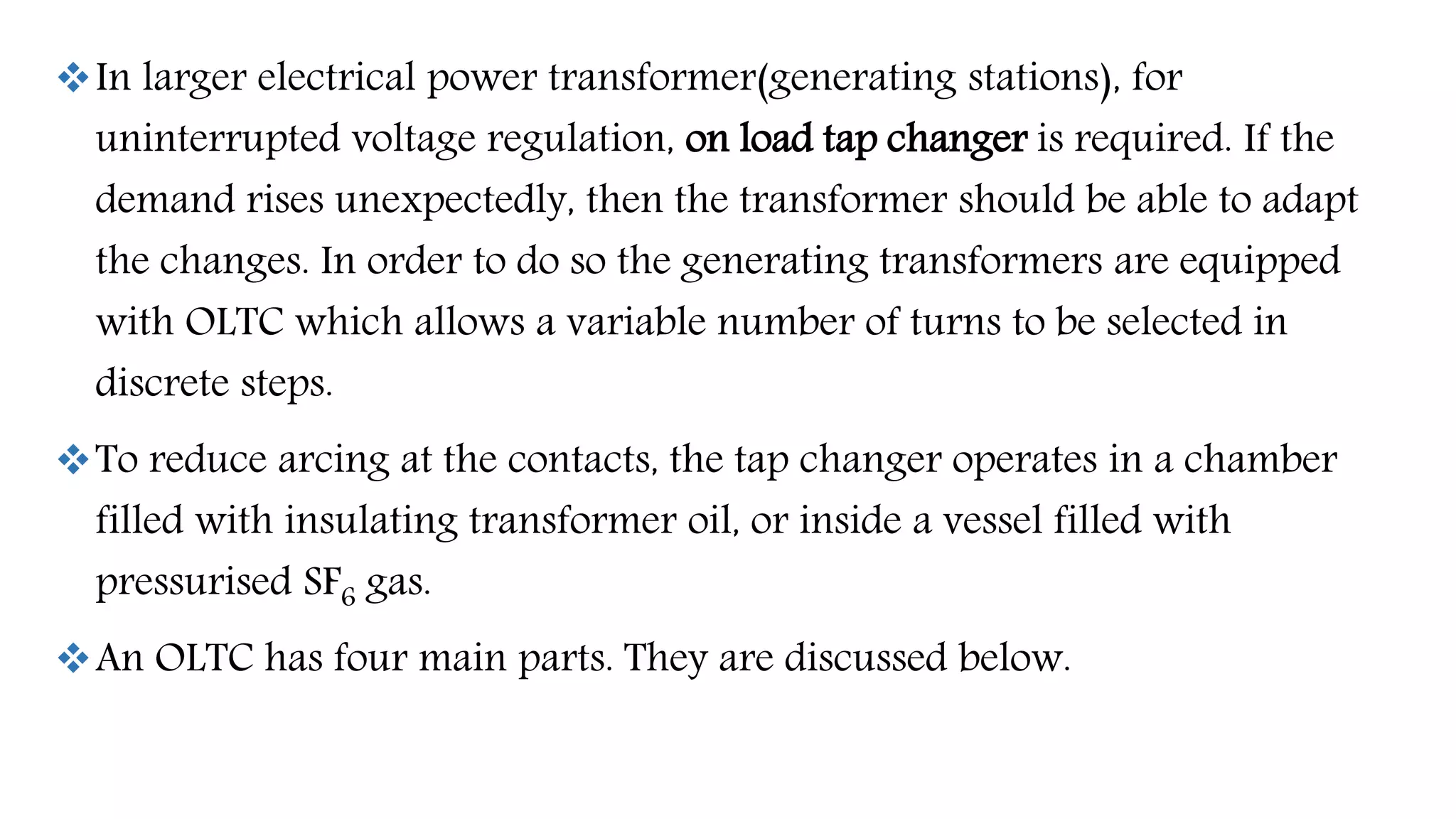 In larger electrical power transformer(generating stations), for
uninterrupted voltage regulation, on load tap changer is required. If the
demand rises unexpectedly, then the transformer should be able to adapt
the changes. In order to do so the generating transformers are equipped
with OLTC which allows a variable number of turns to be selected in
discrete steps.
To reduce arcing at the contacts, the tap changer operates in a chamber
filled with insulating transformer oil, or inside a vessel filled with
pressurised SF6 gas.
An OLTC has four main parts. They are discussed below.
 