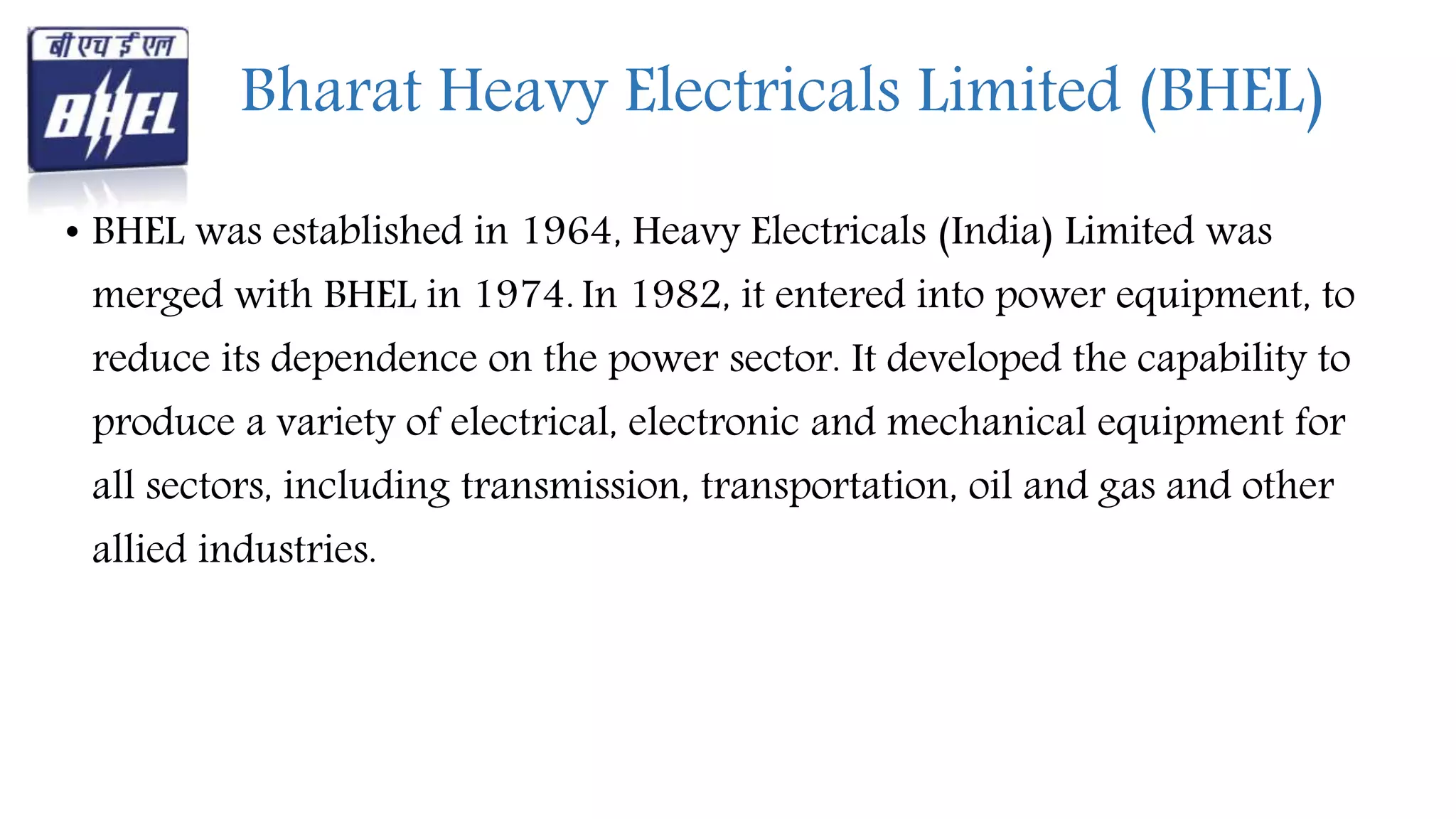 Bharat Heavy Electricals Limited (BHEL)
• BHEL was established in 1964, Heavy Electricals (India) Limited was
merged with BHEL in 1974. In 1982, it entered into power equipment, to
reduce its dependence on the power sector. It developed the capability to
produce a variety of electrical, electronic and mechanical equipment for
all sectors, including transmission, transportation, oil and gas and other
allied industries.
 