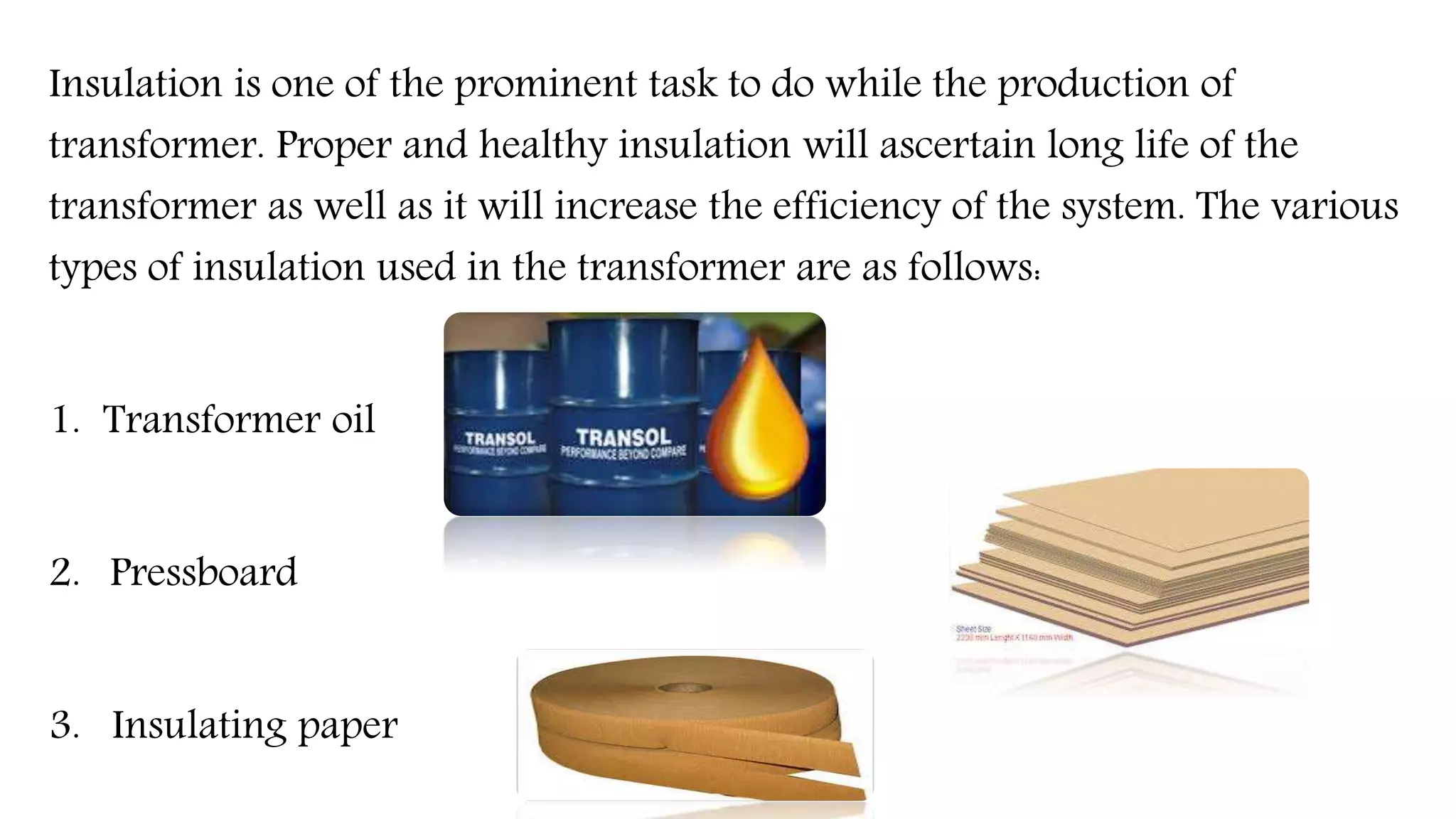 Insulation is one of the prominent task to do while the production of
transformer. Proper and healthy insulation will ascertain long life of the
transformer as well as it will increase the efficiency of the system. The various
types of insulation used in the transformer are as follows:
1. Transformer oil
2. Pressboard
3. Insulating paper
 