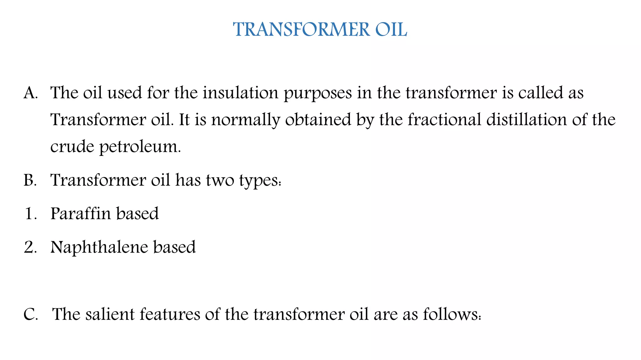 TRANSFORMER OIL
A. The oil used for the insulation purposes in the transformer is called as
Transformer oil. It is normally obtained by the fractional distillation of the
crude petroleum.
B. Transformer oil has two types:
1. Paraffin based
2. Naphthalene based
C. The salient features of the transformer oil are as follows:
 