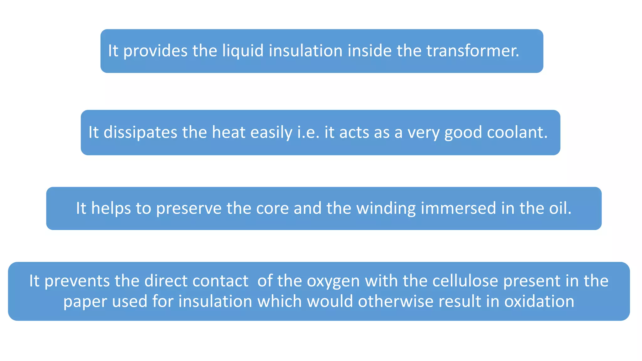 It helps to preserve the core and the winding immersed in the oil.
It prevents the direct contact of the oxygen with the cellulose present in the
paper used for insulation which would otherwise result in oxidation
It provides the liquid insulation inside the transformer.
It dissipates the heat easily i.e. it acts as a very good coolant.
 