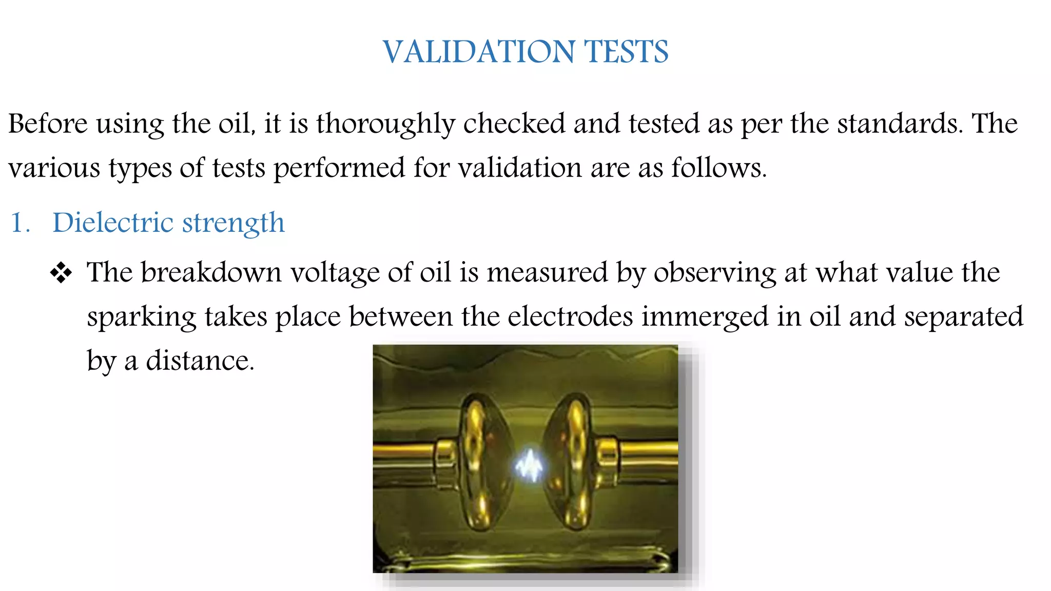VALIDATION TESTS
Before using the oil, it is thoroughly checked and tested as per the standards. The
various types of tests performed for validation are as follows.
1. Dielectric strength
 The breakdown voltage of oil is measured by observing at what value the
sparking takes place between the electrodes immerged in oil and separated
by a distance.
 