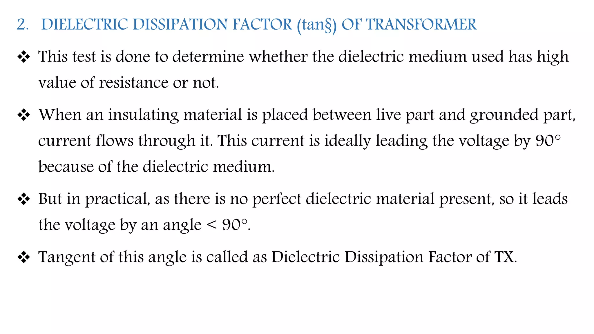 2. DIELECTRIC DISSIPATION FACTOR (tan§) OF TRANSFORMER
 This test is done to determine whether the dielectric medium used has high
value of resistance or not.
 When an insulating material is placed between live part and grounded part,
current flows through it. This current is ideally leading the voltage by 90°
because of the dielectric medium.
 But in practical, as there is no perfect dielectric material present, so it leads
the voltage by an angle < 90°.
 Tangent of this angle is called as Dielectric Dissipation Factor of TX.
 