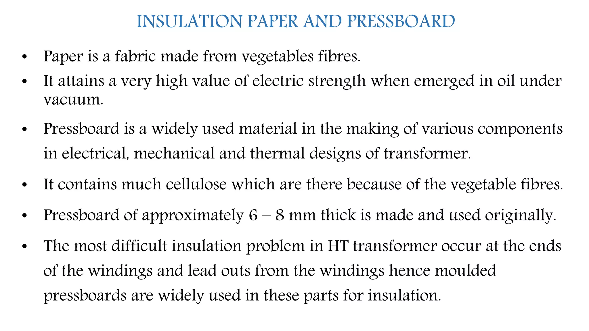 INSULATION PAPER AND PRESSBOARD
• Paper is a fabric made from vegetables fibres.
• It attains a very high value of electric strength when emerged in oil under
vacuum.
• Pressboard is a widely used material in the making of various components
in electrical, mechanical and thermal designs of transformer.
• It contains much cellulose which are there because of the vegetable fibres.
• Pressboard of approximately 6 – 8 mm thick is made and used originally.
• The most difficult insulation problem in HT transformer occur at the ends
of the windings and lead outs from the windings hence moulded
pressboards are widely used in these parts for insulation.
 