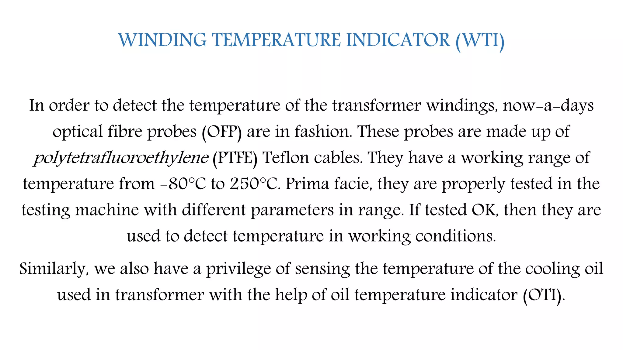 WINDING TEMPERATURE INDICATOR (WTI)
In order to detect the temperature of the transformer windings, now-a-days
optical fibre probes (OFP) are in fashion. These probes are made up of
polytetrafluoroethylene (PTFE) Teflon cables. They have a working range of
temperature from -80°C to 250°C. Prima facie, they are properly tested in the
testing machine with different parameters in range. If tested OK, then they are
used to detect temperature in working conditions.
Similarly, we also have a privilege of sensing the temperature of the cooling oil
used in transformer with the help of oil temperature indicator (OTI).
 