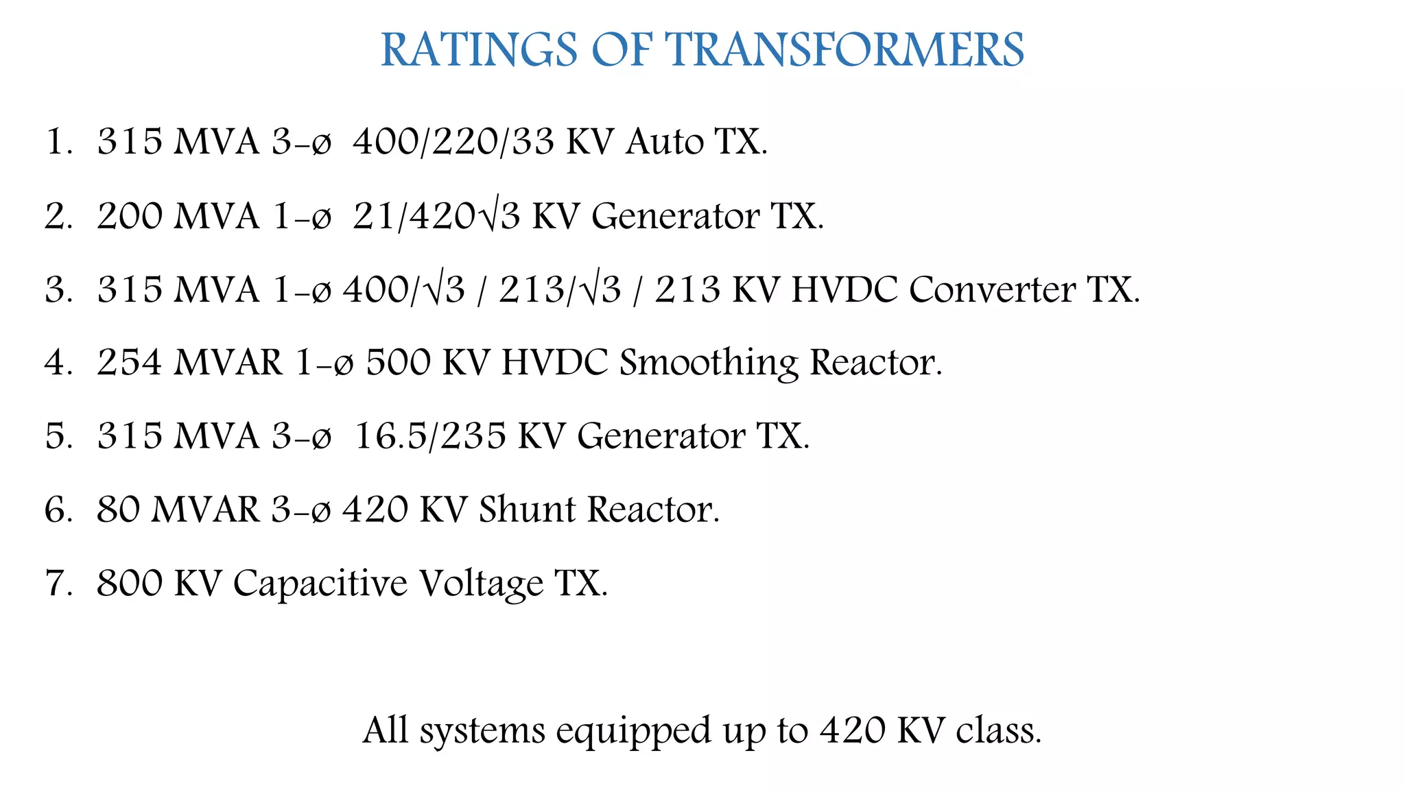 RATINGS OF TRANSFORMERS
1. 315 MVA 3-ø 400/220/33 KV Auto TX.
2. 200 MVA 1-ø 21/420√3 KV Generator TX.
3. 315 MVA 1-ø 400/√3 / 213/√3 / 213 KV HVDC Converter TX.
4. 254 MVAR 1-ø 500 KV HVDC Smoothing Reactor.
5. 315 MVA 3-ø 16.5/235 KV Generator TX.
6. 80 MVAR 3-ø 420 KV Shunt Reactor.
7. 800 KV Capacitive Voltage TX.
All systems equipped up to 420 KV class.
 
