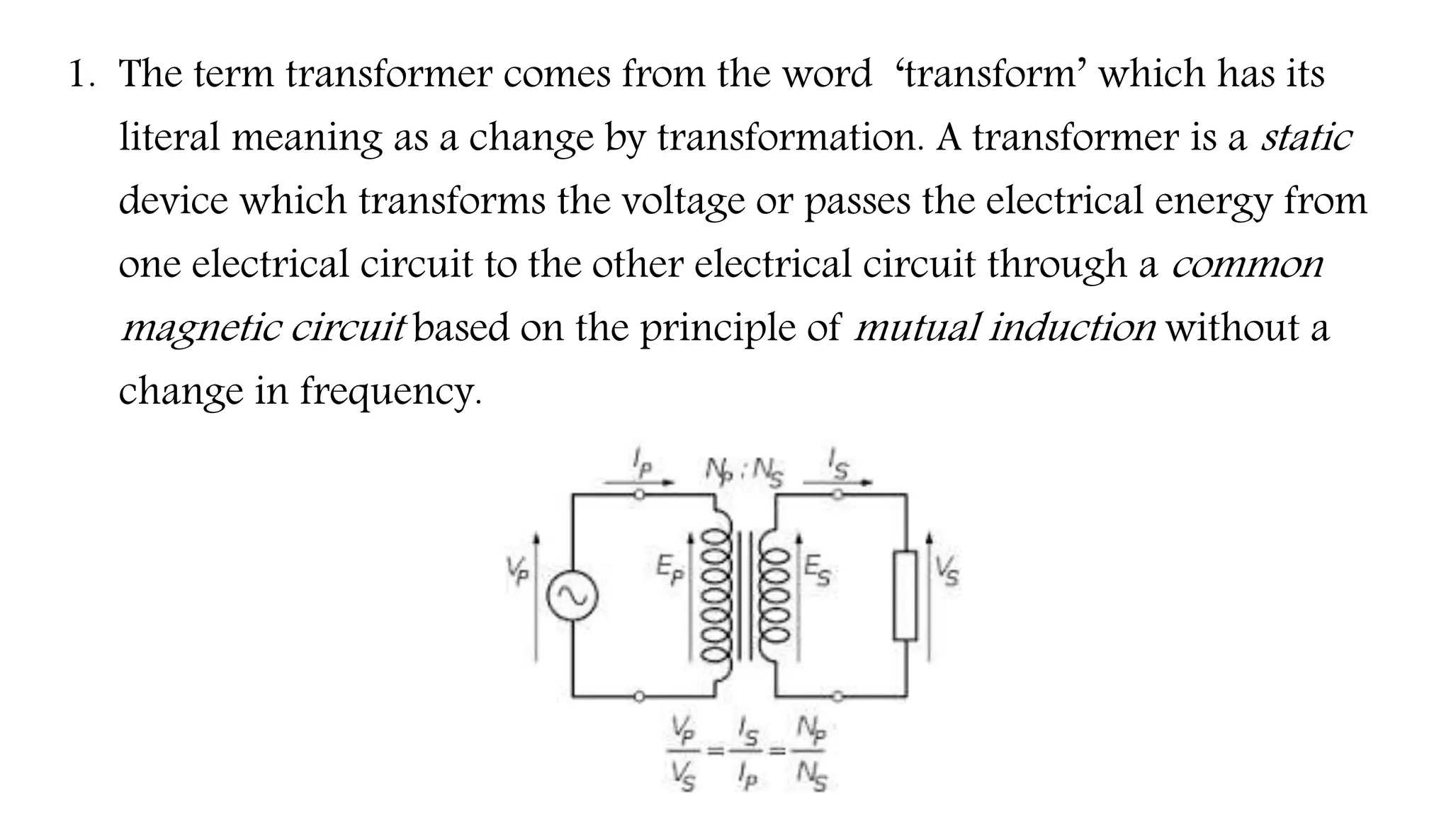 1. The term transformer comes from the word ‘transform’ which has its
literal meaning as a change by transformation. A transformer is a static
device which transforms the voltage or passes the electrical energy from
one electrical circuit to the other electrical circuit through a common
magnetic circuit based on the principle of mutual induction without a
change in frequency.
 
