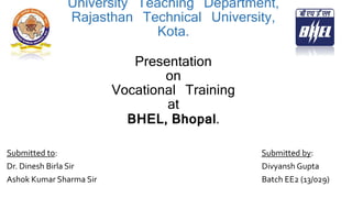 University Teaching Department,
Rajasthan Technical University,
Kota.
Presentation
on
Vocational Training
at
BHEL, Bhopal.
Submitted to: Submitted by:
Dr. Dinesh Birla Sir Divyansh Gupta
Ashok Kumar Sharma Sir Batch EE2 (13/029)
 