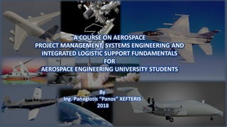 1
A COURSE ON AEROSPACE
PROJECT MANAGEMENT, SYSTEMS ENGINEERING AND
INTEGRATED LOGISTIC SUPPORT FUNDAMENTALS
FOR
AEROSPACE ENGINEERING UNIVERSITY STUDENTS
By
Ing. Panagiotis “Panos” XEFTERIS
2018
 