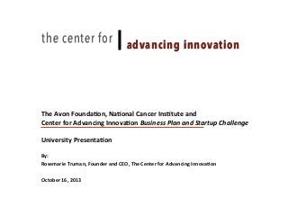 the center for

|"advancing innovation

The	
  Avon	
  Founda-on,	
  Na-onal	
  Cancer	
  Ins-tute	
  and	
  	
  
Discussion Document: July 6, 2009
Center	
  for	
  Advancing	
  Innova-on	
  Business	
  Plan	
  and	
  Startup	
  Challenge	
  
	
  
University	
  Presenta-on	
  
	
  
By:	
  	
  
Rosemarie	
  Truman,	
  Founder	
  and	
  CEO,	
  The	
  Center	
  for	
  Advancing	
  Innova-on	
  

	
  

October	
  16,	
  2013

	
  

 