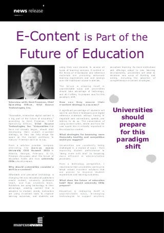 E-Content is Part of the
      Future of Education
                                              using their own devices to access all        anywhere learning. As more institutions
                                              types of learning services. E-content in     add offerings adapt to new learning
                                              the forms of e-textbooks and reference       environments, universities will need to
                                              materials are providing enhanced             embrace new ways of thinking and
                                              learning experiences and cost savings        acting, including the adoption of
                                              over the traditional course materials.       comprehensive e-content strategies.

                                              The future is shaping itself in
                                              unpredictable ways and universities
                                              should take advantage of technology,
                                              and all it offers, to prepare now for this
                                              paradigm shift.

Interview with: Kent Freeman, Chief           How can they ensure their
Operating Officer, Vital Source               e-content strategy is a success?

                                                                                             Universities
Technologies, Inc.
                                              A significant percentage of students will
                                              want to use their e-textbooks and digital
“Accessible, interactive digital content is
a big part of the future of education,”
according to Kent Freeman, Chief
                                              reference materials without having to
                                              negotiate web connections, speeds, and
                                              latency to do so. The convenience of
                                                                                               should
Operating Officer, Vital Source
Technologies, Inc. “Universities that
                                              using content when, where and how the
                                              user would like is critically important in       prepare
have not already begun, should start          the education market.
developing their overall e-content
strategy, so they can help shape the          What strategies for becoming more
                                                                                               for this
                                                                                              paradigm
space as the market continues to              financially healthy and competitive
mature,” Freeman went on to say.              could you suggest?

From a solution provider company
attending the marcus
University CXO Summit 2013 in
                             evans
                                              Universities are constantly being
                                              challenged in a myriad of ways - from
                                              improving student performance to
                                                                                                shift
Atlanta, Georgia, February 11-12,             “doing more with less” to becoming
Freeman discusses what the future of          more efficient in administrative
education holds and how university            processes.
CEOs should prepare.
                                              From a technology perspective, I
Why should universities consider a            recommend that universities continue to
shift to e-content?                           adopt robust e-content solutions that
                                              are proven to improve student
Affordable and pervasive technology is        experiences and learning outcomes.
changing the way educational publishers
create content, university professors         What does the future of education
teach, and how students learn.                hold? How should university CEOs
Publishers are using technology to their      prepare?
advantage, creating content that is
adaptive to student needs, instructors        Education is reshaping itself in
are using e-content tools to improve          unpredictable ways, leveraging
learning outcomes, and students are           technologies to support anytime,
 