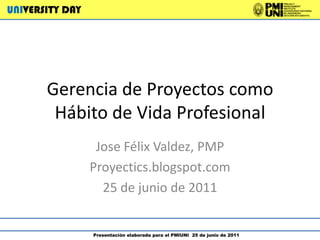 UNIVERSITY DAY  Presentación elaborada para el PMIUNI  25 de junio de 2011 Gerencia de Proyectos como Hábito de Vida Profesional Jose Félix Valdez, PMP Proyectics.blogspot.com 25 de junio de 2011 