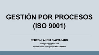 GESTIÓN POR PROCESOS(ISO 9001) PEDRO J. ANGULO ALVARADO 
pedrojoseqf@gmail.com 
www.facebook.com/groups/KAIZENPERU  