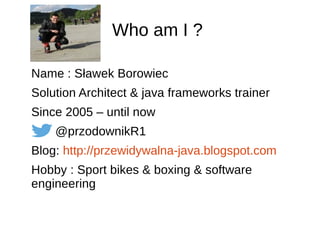 Who am I ?
Name : Sławek Borowiec
Solution Architect & java frameworks trainer
Since 2005 – until now
@przodownikR1
Blog: http://przewidywalna-java.blogspot.com
Hobby : Sport bikes & boxing & software
engineering
 