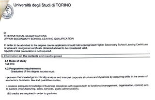 . ~Università degli Studi di TORINO
or
INTERNATIONAL QUALIFICATIONS
UPPER SECONDARY SCHOOL LEAVlNG QUALIFICATION
In order to be admitted to the degree course applicants should hold a recognized Hlgher Secondary School Leaving Certifìcate
or equivant reoognized certificate obtained abroad to be considered valid.
Specific inìtial preparation ìs not required.
4..lnformation on the contents and results gaìned
4.1 Mode of study
Full time
4.2 Programme requirements
Graduates of thìs degree course must:
• possess the knowledge to critically analyse and interpret corporale structure and dynamics by acquiring skills in the areas of
economics, business, law and quantitive studies;
• possess adequate knowtedge of business disciplines with regards both to functions (management, organisation. control) and
to sectors (manufacturing. sales, services, public administratìon).
180 credìts are required in order to graduate
 