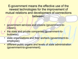 E-government means the effective use of the newest technologies for the improvement of mutual relations and development of connections between: government services and citizens (government-to-citizen); the state and private companies (government-to-business); state organizations and their workers (government-to-employee); different public organs and levels of state administration (government-to-government). 