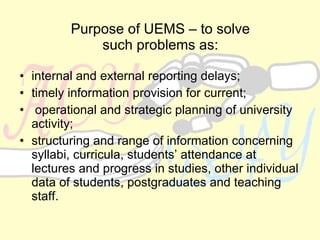 Purpose of UEMS – to solve such problems as: internal and external reporting delays ; timely information provision for current ; operational and strategic planning of university activity ; structuring and range of information concerning syllabi, curricula, students’ attendance at lectures and progress in studies, other individual data of students, postgraduates and teaching staff.  