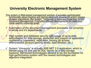 University Electronic Management System This system is Web-based management solution. It provides sophisticated functionality about tracking and storing electronic documents and/or images of paper documents. But system “”University is more functional than simple Document Management, it includes different developments for realization some  specific  university goals: Automation of the document management processes for university in whole and it’s departments. High system and database security with usage of up-to-date technologies for data storage, protection and support of application multitasking (repository, replication, locking db access, differentiation account security levels, data filtration, etc.) System “University” is actually ASP.NET 2.0 application, which is served using IIS and use an SQL Server as a data storage backend. Mentioned technologies allowed to lay the foundation for high-performance system with the newest technologies and algoritms integration. 