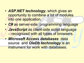 ASP.NET technology , which gives an opportunity to combine a lot of modules into one application.   C#  as server-side  programming language   JavaScript  as client-side script language – recognized with all types of browsers.  Microsoft Access databases   data source  and  OleDb technology  is an instrument for work with databases .  