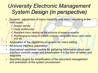 University Electronic Management System   Design (in perspective) Dynamic  adjustment of menu hierarchy and menu rebuilding in the next cases: Season activity Users preferences Resultant menu nesting as the outcome of expert evaluation Rearranging by totals of statistic analysis, using data about users clicks and etc. Application of the algorithms on graphs for menu editing All-around interface automation Specialized separated module for gathering information about web-interface controls usage and presentation it in the form of tables and diagrams Specified plugins for simplification of the document management and orientation in the system environment 