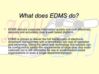 What does EDMS do? EDMS delivers corporate information quickly and cost effectively, securely and accurately over a web based platform. EDMS is proven to deliver the full functionality of electronic document management with a remarkably low cost of operation and ownership. Using the latest web technology this solution can be configured to satisfy the requirements of large blue chip multi-nationals but is still affordable for use in small/medium-sized organisations or even a single department/project.   