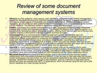 R eview  of some d ocument management systems Alfresco  is a free software / open source, open standards, enterprise scale content management system for Microsoft Windows and Unix-like operating systems. Its design is geared towards users who require a high degree of modularity and scalable performance. Alfresco includes a content repository, an out-of-the-box web portal framework for managing and using standard portal content, a CIFS interface. The Alfresco system is developed using Java technology. FileNet , a company now owned and assimilated by IBM, developed software to help enterprises manage their content and business processes. The FileNet P8 platform, their flagship system, is a framework for developing custom enterprise systems, offering much functionality out of the box and capable of being customized to manage a specific business process. KnowledgeTree  is a commercial document management system. Its intended use is by corporations, government institutions and medium to small business. KnowledgeTree’s open source architecture allows organizations to customize and integrate their document management system easily with their existing infrastructure, providing a more flexible, cost-effective alternative to proprietary applications. KnowledgeTree is written in PHP and uses the Apache Web Server and MySQL database management system. A multi-platform installer provides end-users with a one-click install of both the underlying LAMP or WAMP stack and the application itself. OpenKM  is a open source document management system that can be used by home users, corporations, government institutions and medium to small business. Its architecture allows better management of documents, providing a flexible, cost-effective alternative to systems. OpenKM is developed using Java technology based on J2EE standards and the JBoss application server. Microsoft SharePoint  products and technologies sold by Microsoft includes browser-based collaboration and a document-management platform. It can be used to host web sites that access shared workspaces and documents, as well as specialized applications like wikis and blogs from a browser. SharePoint interface is through a web interface, such as a task list or discussion pane. SharePoint sites are actually ASP.NET 2.0 applications, which are served using IIS and use a SQL Server database as a data storage backend. 