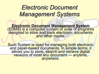 Electronic Document Management Systems Electronic Document Management System  (EDMS) is a computer system or suite of programs designed to store and track electronic documents and other media. Such System is used for managing both electronic and paper-based documents. In simple terms, it allows you to store, search and retrieve digital versions of most any document — anytime, anywhere. 