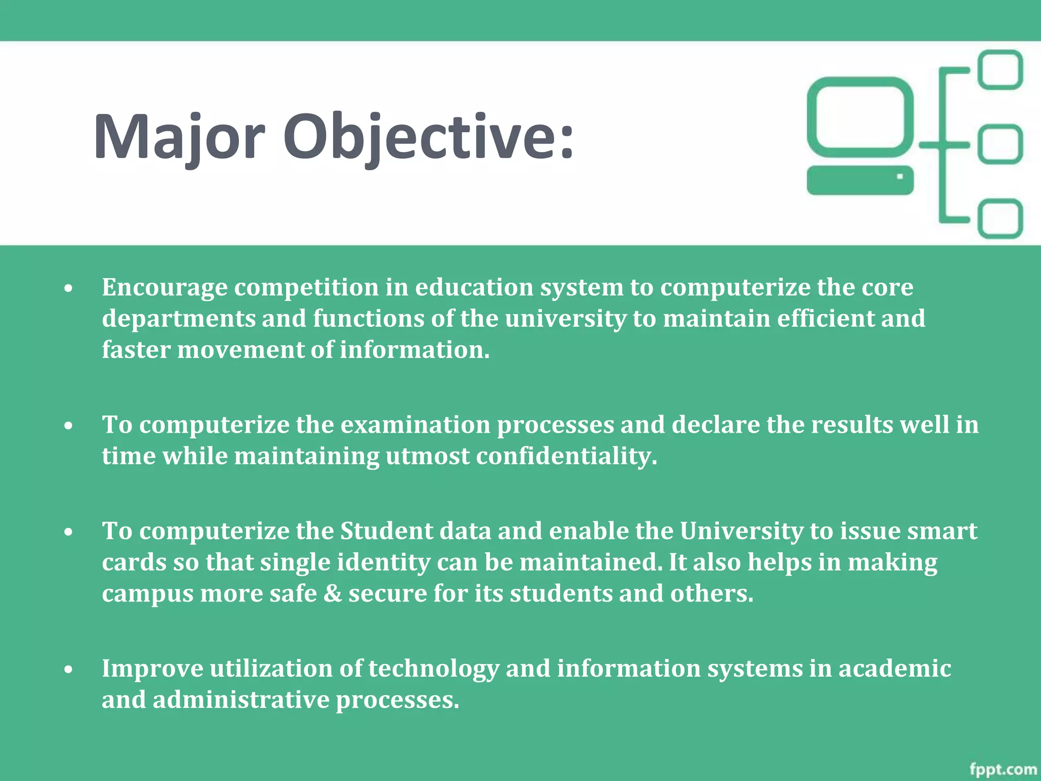 Major Objective:
• Encourage competition in education system to computerize the core
departments and functions of the university to maintain efficient and
faster movement of information.
• To computerize the examination processes and declare the results well in
time while maintaining utmost confidentiality.
• To computerize the Student data and enable the University to issue smart
cards so that single identity can be maintained. It also helps in making
campus more safe & secure for its students and others.
• Improve utilization of technology and information systems in academic
and administrative processes.
 