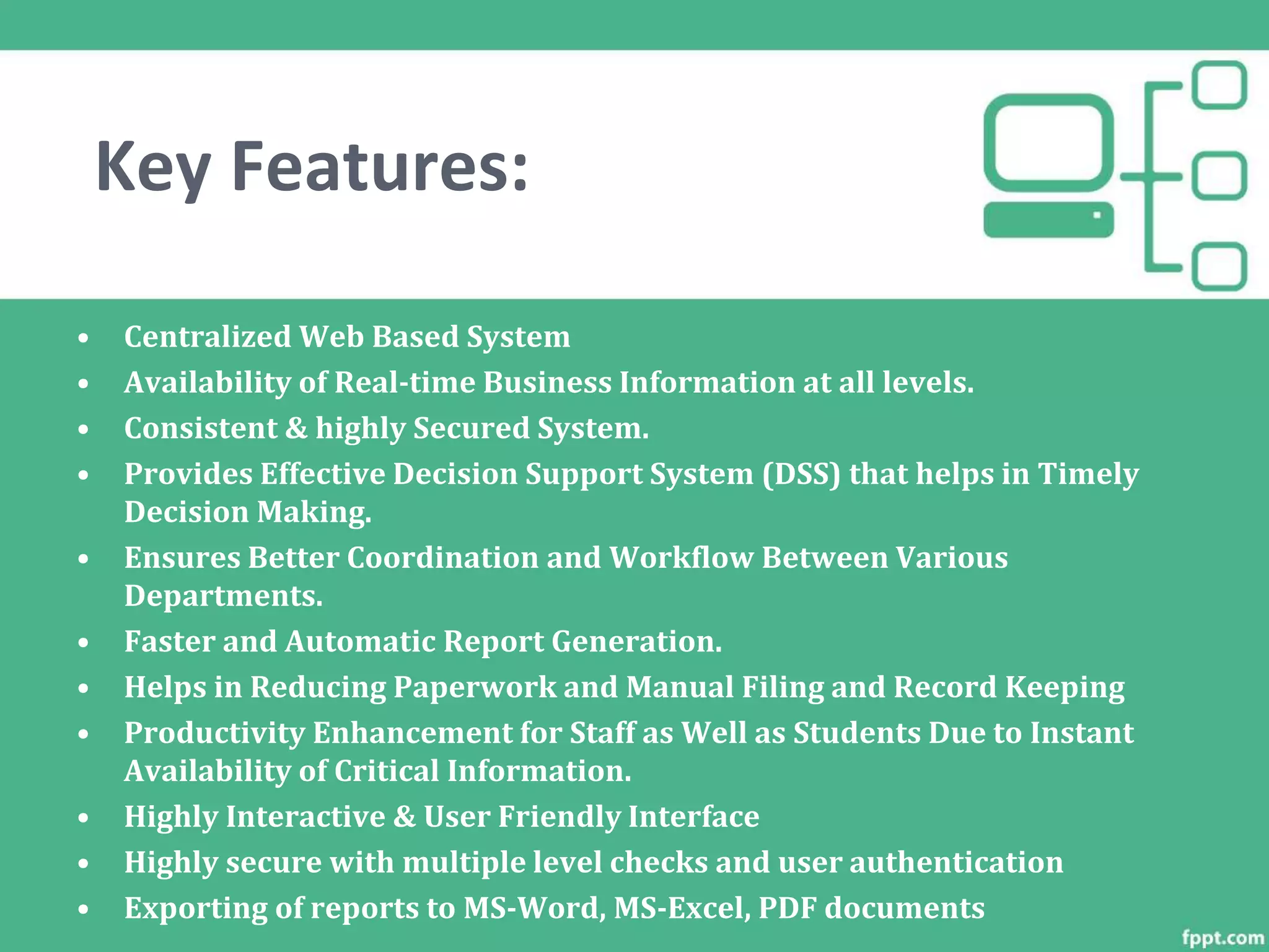 Key Features:
• Centralized Web Based System
• Availability of Real-time Business Information at all levels.
• Consistent & highly Secured System.
• Provides Effective Decision Support System (DSS) that helps in Timely
Decision Making.
• Ensures Better Coordination and Workflow Between Various
Departments.
• Faster and Automatic Report Generation.
• Helps in Reducing Paperwork and Manual Filing and Record Keeping
• Productivity Enhancement for Staff as Well as Students Due to Instant
Availability of Critical Information.
• Highly Interactive & User Friendly Interface
• Highly secure with multiple level checks and user authentication
• Exporting of reports to MS-Word, MS-Excel, PDF documents
 