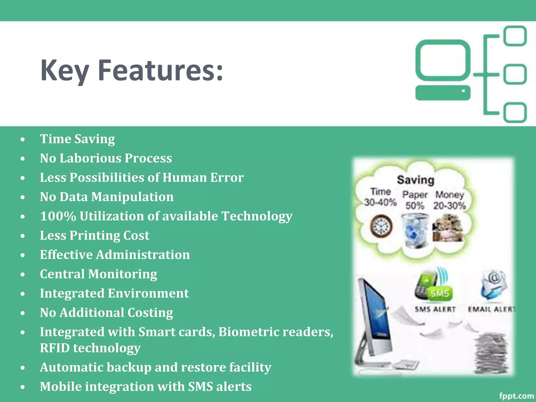 • Time Saving
• No Laborious Process
• Less Possibilities of Human Error
• No Data Manipulation
• 100% Utilization of available Technology
• Less Printing Cost
• Effective Administration
• Central Monitoring
• Integrated Environment
• No Additional Costing
• Integrated with Smart cards, Biometric readers,
RFID technology
• Automatic backup and restore facility
• Mobile integration with SMS alerts
Key Features:
 