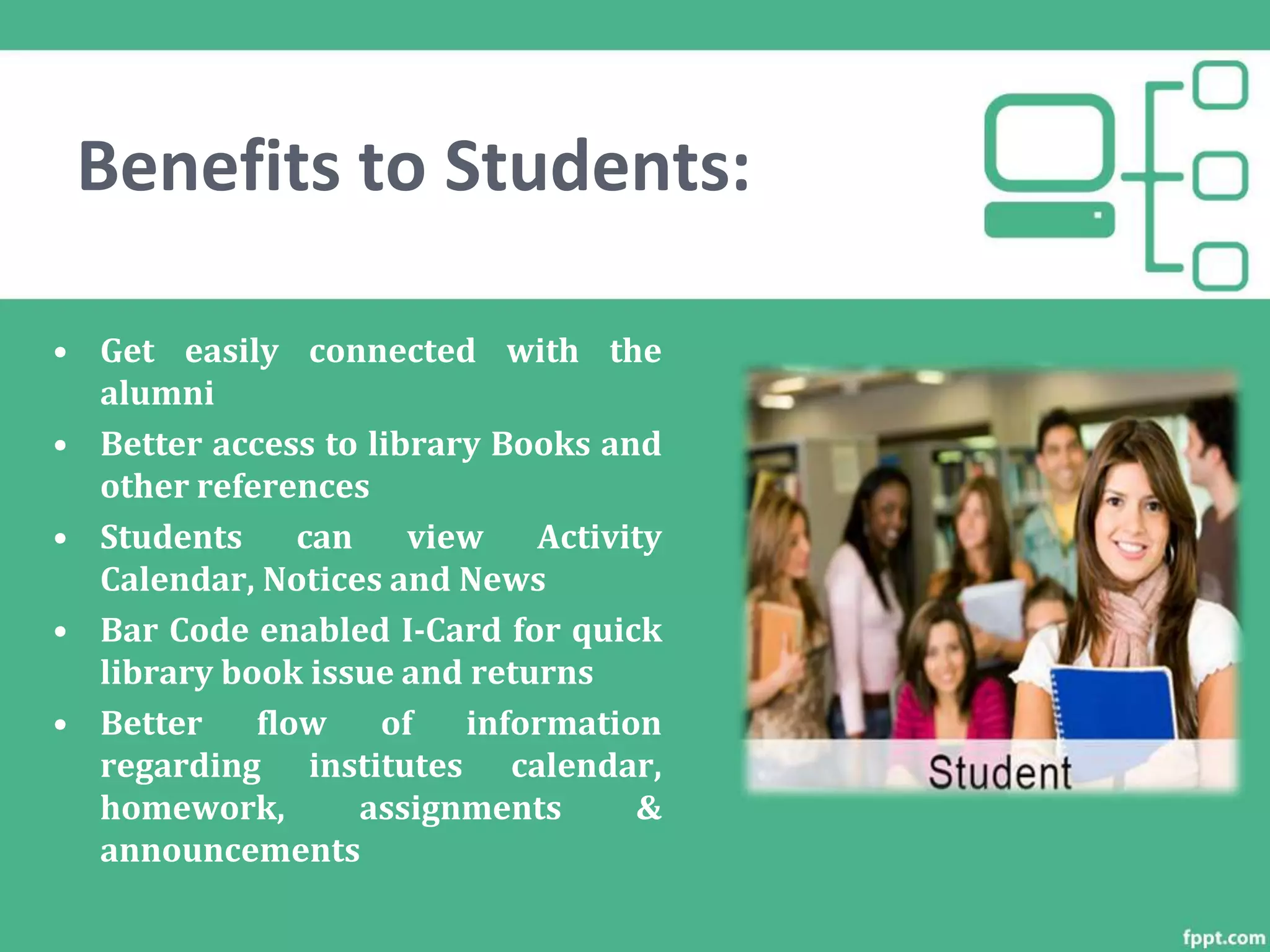 Benefits to Students:• E-Home work facility
• Get easily connected with the
alumni
• Better access to library Books and
other references
• Students can view Activity
Calendar, Notices and News
• Bar Code enabled I-Card for quick
library book issue and returns
• Better flow of information
regarding institutes calendar,
homework, assignments &
announcements
 