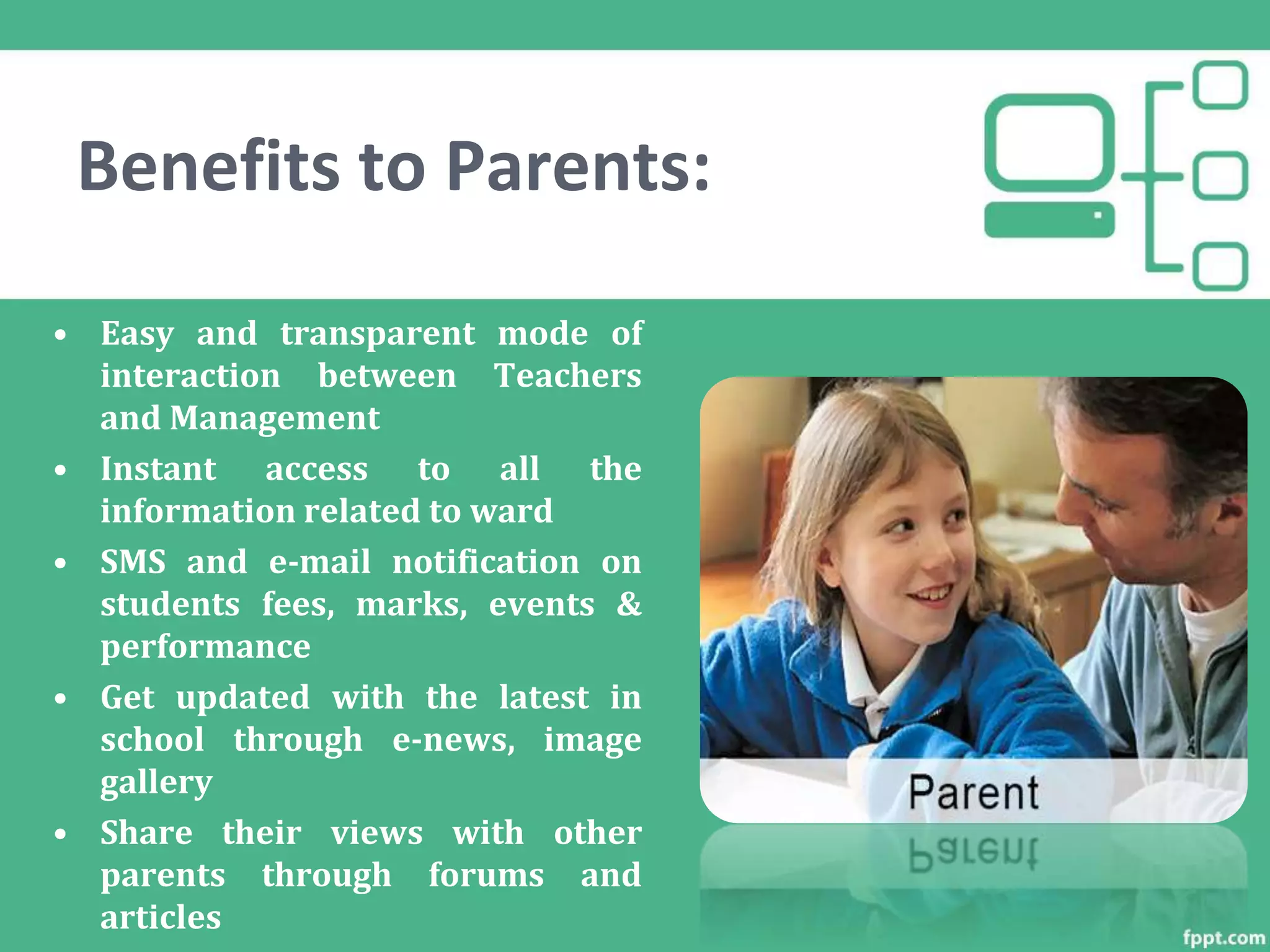 Benefits to Parents:
• Easy and transparent mode of
interaction between Teachers
and Management
• Instant access to all the
information related to ward
• SMS and e-mail notification on
students fees, marks, events &
performance
• Get updated with the latest in
school through e-news, image
gallery
• Share their views with other
parents through forums and
articles
 