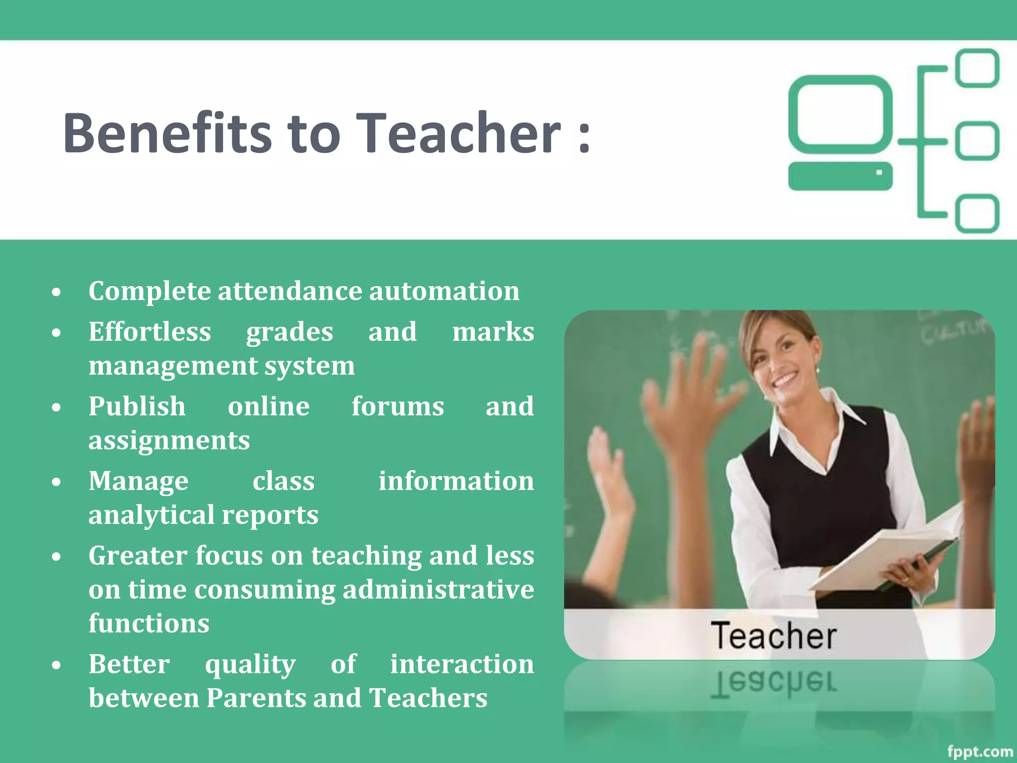 Benefits to Teacher :
• Complete attendance automation
• Effortless grades and marks
management system
• Publish online forums and
assignments
• Manage class information
analytical reports
• Greater focus on teaching and less
on time consuming administrative
functions
• Better quality of interaction
between Parents and Teachers
 